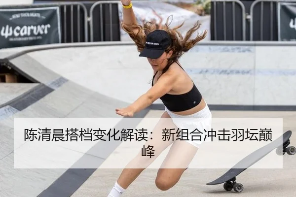 陈清晨搭档变化解读：新组合冲击羽坛巅峰